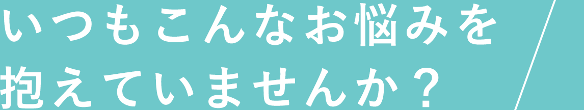 いつもこんなお悩みを抱えていませんか?
